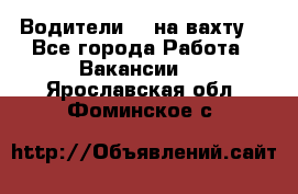 Водители BC на вахту. - Все города Работа » Вакансии   . Ярославская обл.,Фоминское с.